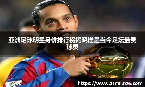亚洲足球明星身价排行榜揭晓谁是当今足坛最贵球员